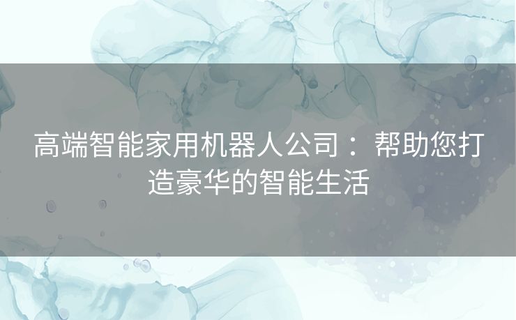 高端智能家用机器人公司 ：帮助您打造豪华的智能生活