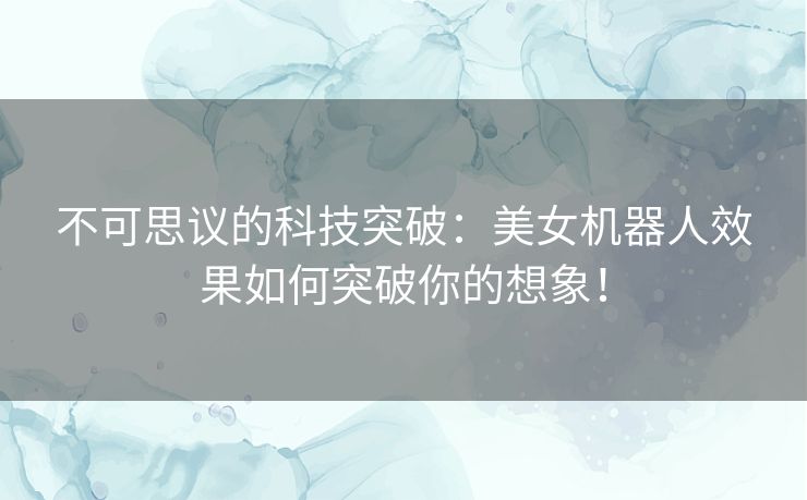 不可思议的科技突破：美女机器人效果如何突破你的想象！