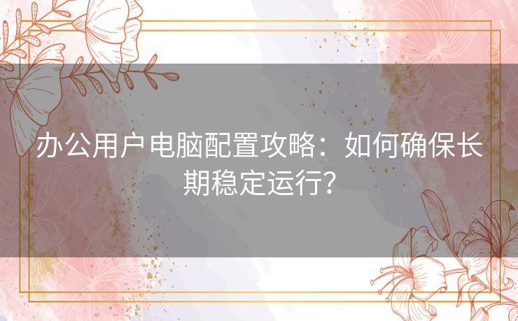 办公用户电脑配置攻略：如何确保长期稳定运行？