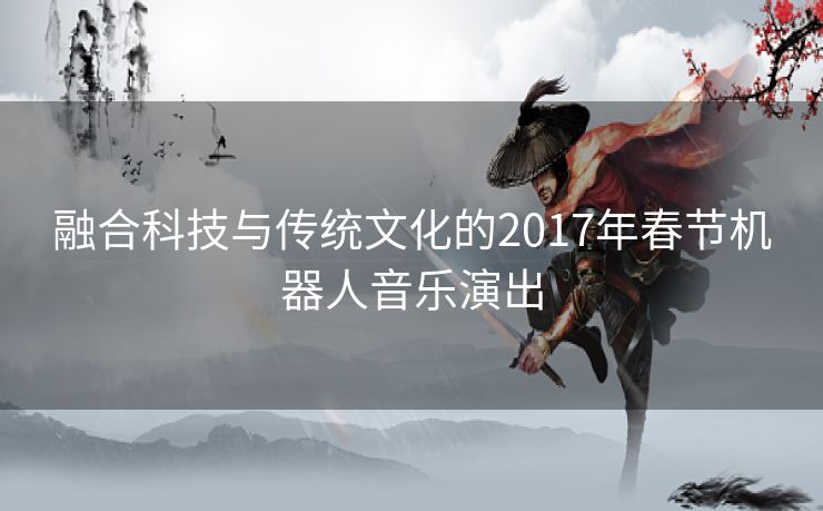 融合科技与传统文化的2017年春节机器人音乐演出