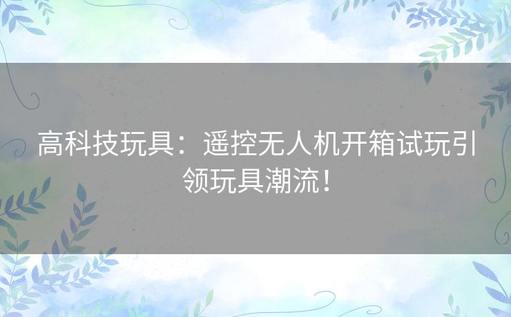 高科技玩具：遥控无人机开箱试玩引领玩具潮流！