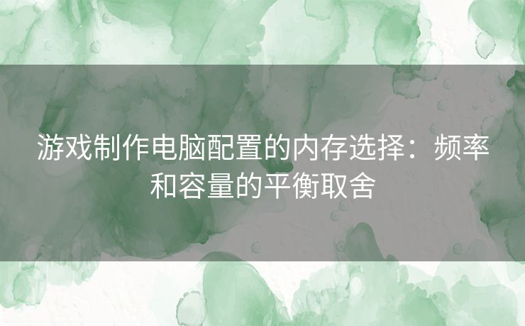 游戏制作电脑配置的内存选择：频率和容量的平衡取舍