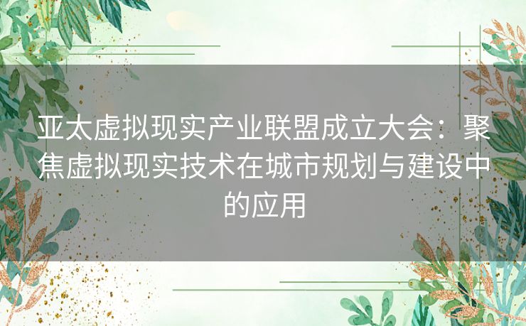 亚太虚拟现实产业联盟成立大会：聚焦虚拟现实技术在城市规划与建设中的应用