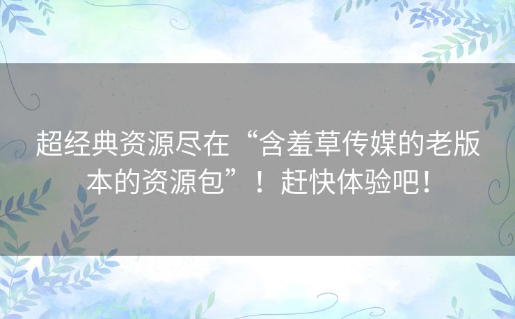 超经典资源尽在“含羞草传媒的老版本的资源包”！赶快体验吧！