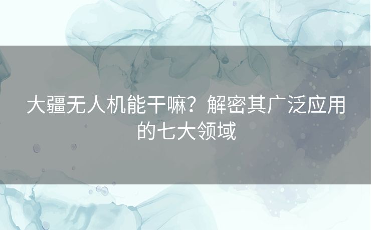 大疆无人机能干嘛？解密其广泛应用的七大领域