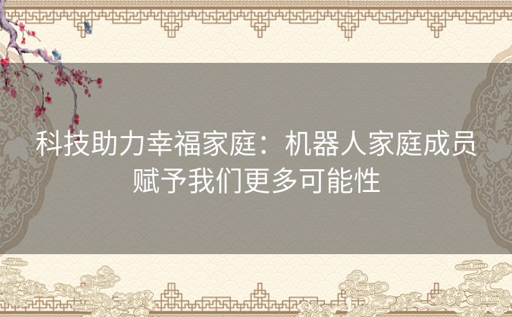 科技助力幸福家庭：机器人家庭成员赋予我们更多可能性