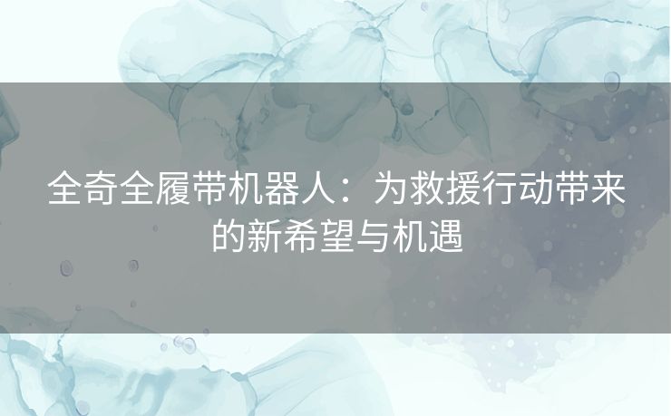 全奇全履带机器人：为救援行动带来的新希望与机遇