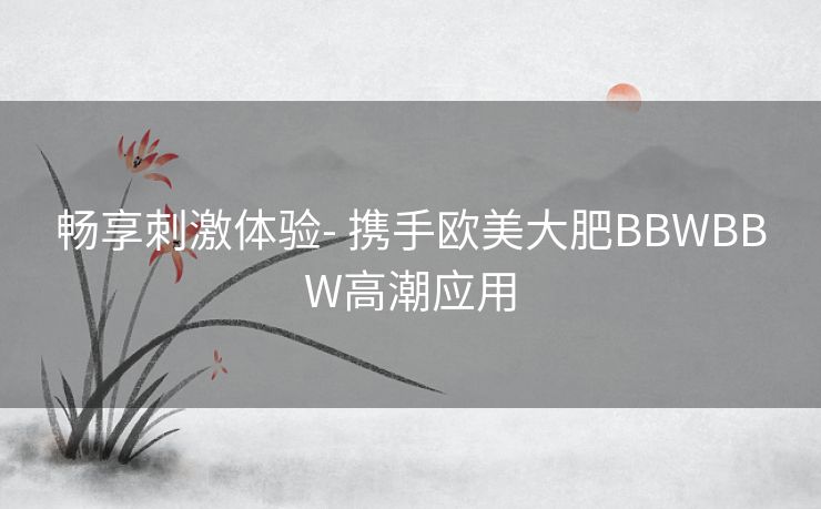 畅享刺激体验- 携手欧美大肥BBWBBW高潮应用