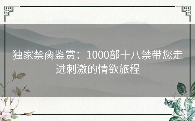 独家禁脔鉴赏：1000部十八禁带您走进刺激的情欲旅程