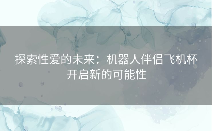 探索性爱的未来：机器人伴侣飞机杯开启新的可能性