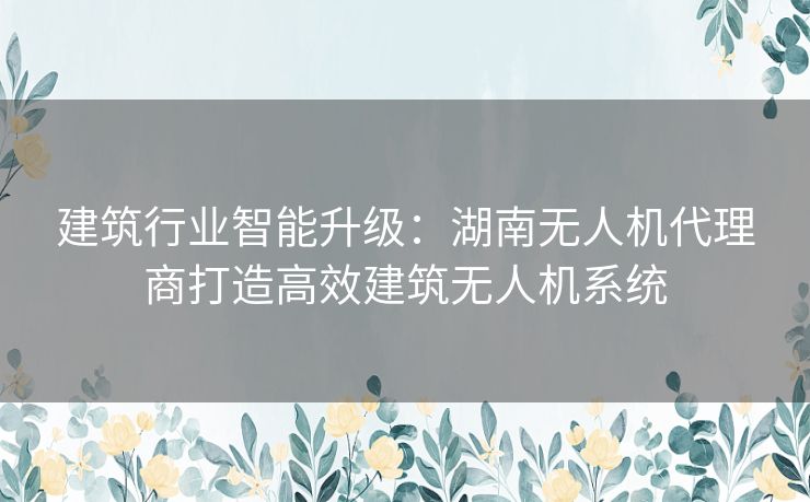 建筑行业智能升级：湖南无人机代理商打造高效建筑无人机系统