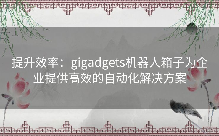 提升效率：gigadgets机器人箱子为企业提供高效的自动化解决方案