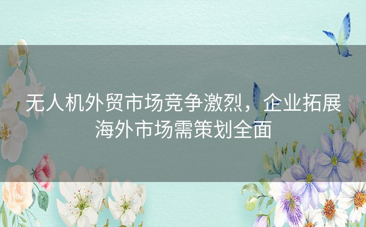 无人机外贸市场竞争激烈，企业拓展海外市场需策划全面