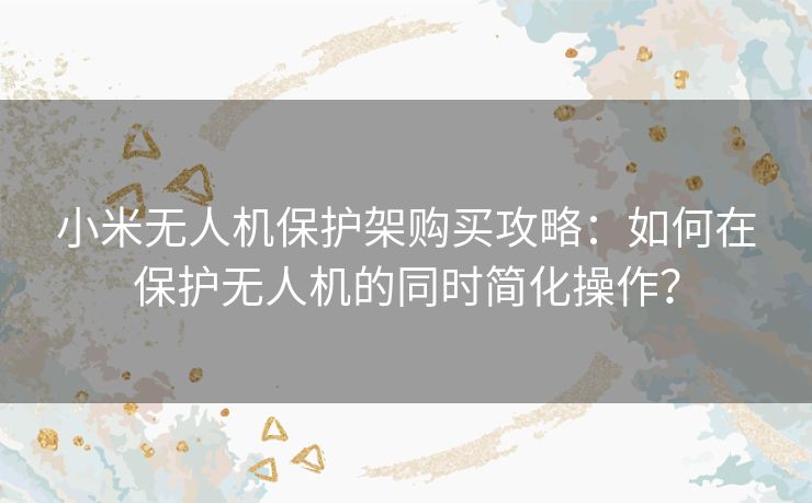 小米无人机保护架购买攻略：如何在保护无人机的同时简化操作？