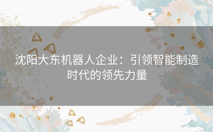 沈阳大东机器人企业：引领智能制造时代的领先力量