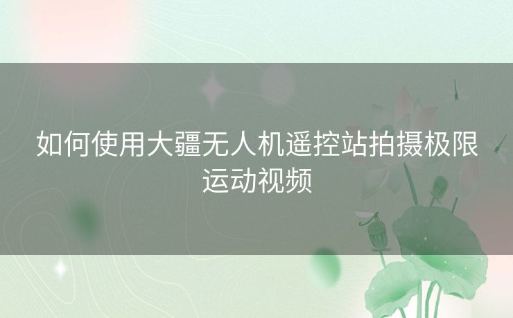 如何使用大疆无人机遥控站拍摄极限运动视频