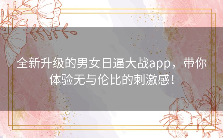 全新升级的男女日逼大战app，带你体验无与伦比的刺激感！