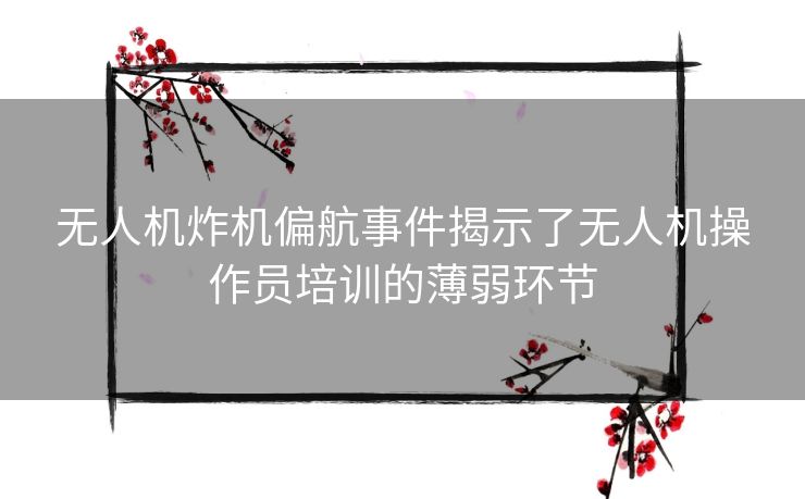 无人机炸机偏航事件揭示了无人机操作员培训的薄弱环节