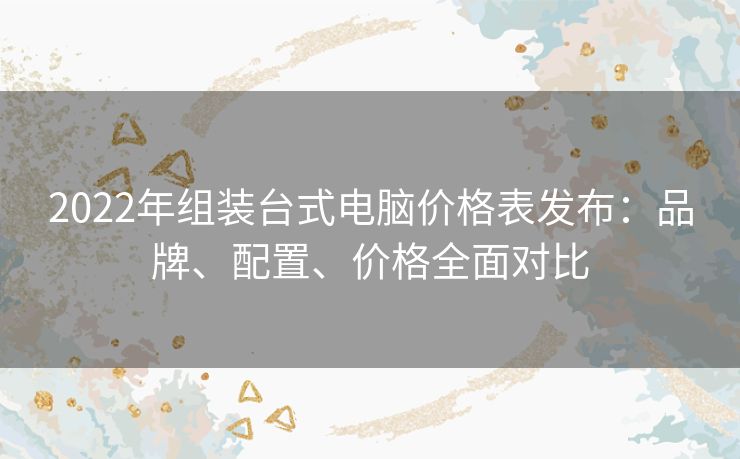 2022年组装台式电脑价格表发布：品牌、配置、价格全面对比