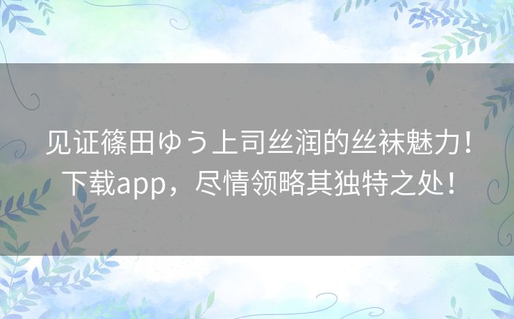 见证篠田ゆう上司丝润的丝袜魅力！下载app，尽情领略其独特之处！