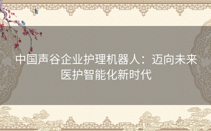 中国声谷企业护理机器人：迈向未来医护智能化新时代