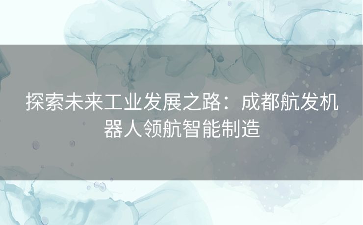 探索未来工业发展之路：成都航发机器人领航智能制造