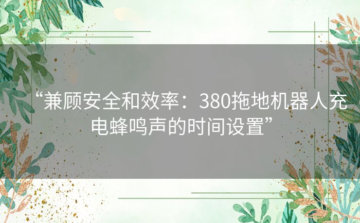 “兼顾安全和效率：380拖地机器人充电蜂鸣声的时间设置”