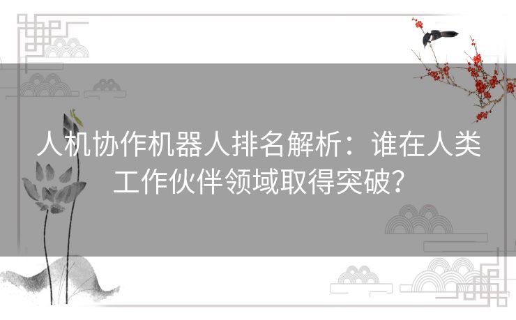 人机协作机器人排名解析：谁在人类工作伙伴领域取得突破？