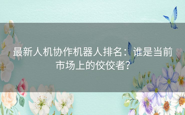 最新人机协作机器人排名：谁是当前市场上的佼佼者？