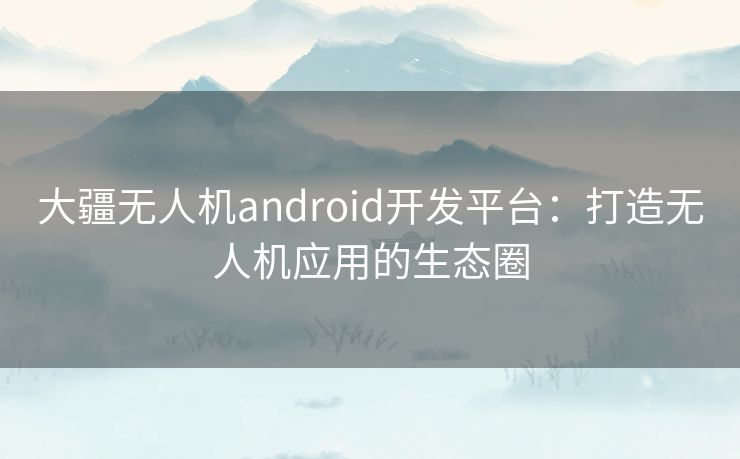 大疆无人机android开发平台：打造无人机应用的生态圈