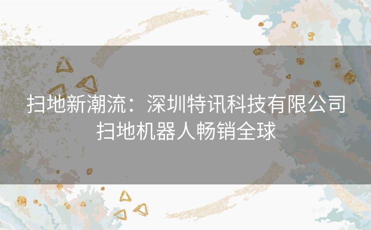 扫地新潮流：深圳特讯科技有限公司扫地机器人畅销全球