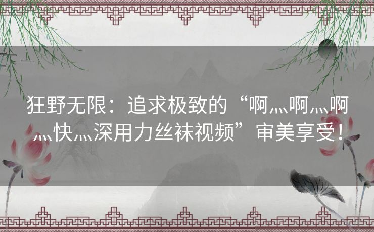 狂野无限：追求极致的“啊灬啊灬啊灬快灬深用力丝袜视频”审美享受！