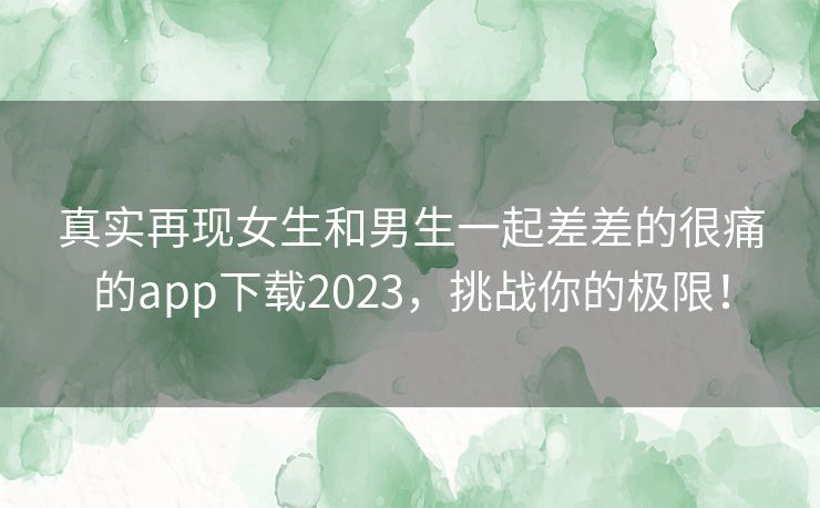 真实再现女生和男生一起差差的很痛的app下载2023，挑战你的极限！