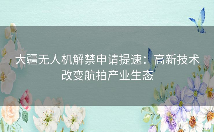 大疆无人机解禁申请提速：高新技术改变航拍产业生态