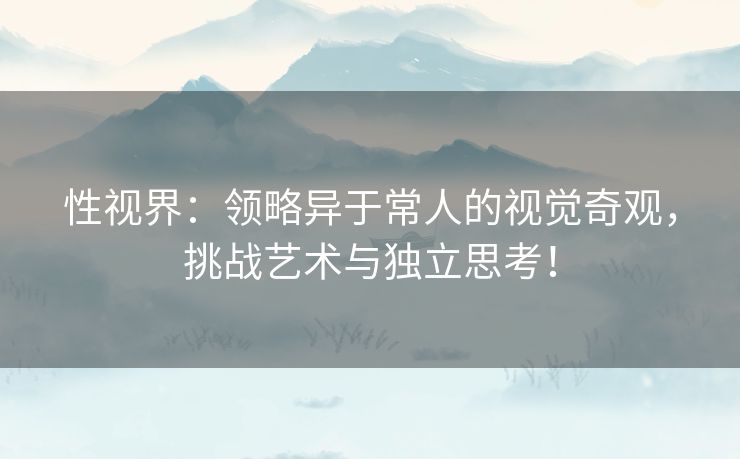 性视界：领略异于常人的视觉奇观，挑战艺术与独立思考！