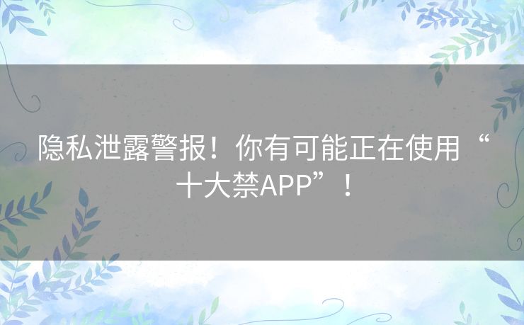 隐私泄露警报！你有可能正在使用“十大禁APP”！