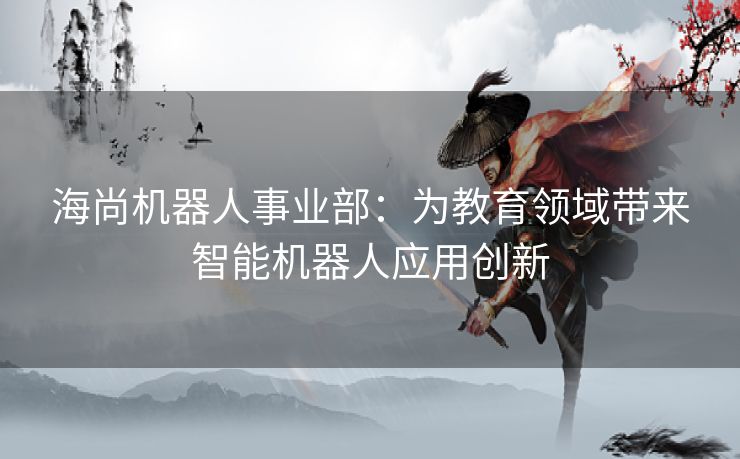 海尚机器人事业部：为教育领域带来智能机器人应用创新