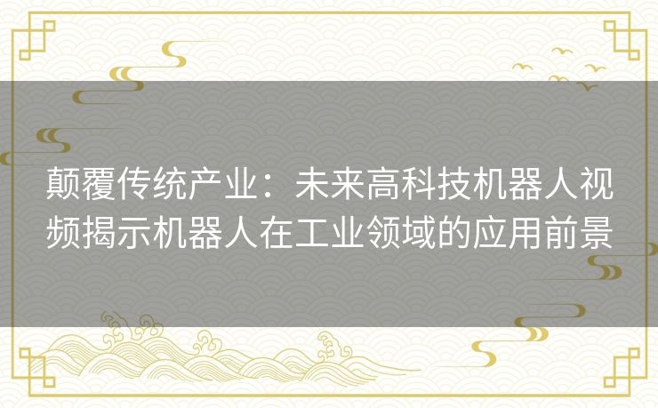 颠覆传统产业：未来高科技机器人视频揭示机器人在工业领域的应用前景