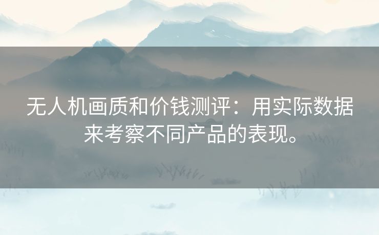 无人机画质和价钱测评：用实际数据来考察不同产品的表现。