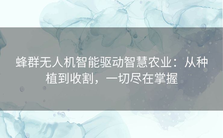 蜂群无人机智能驱动智慧农业：从种植到收割，一切尽在掌握