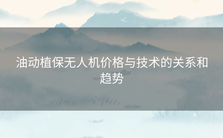 油动植保无人机价格与技术的关系和趋势