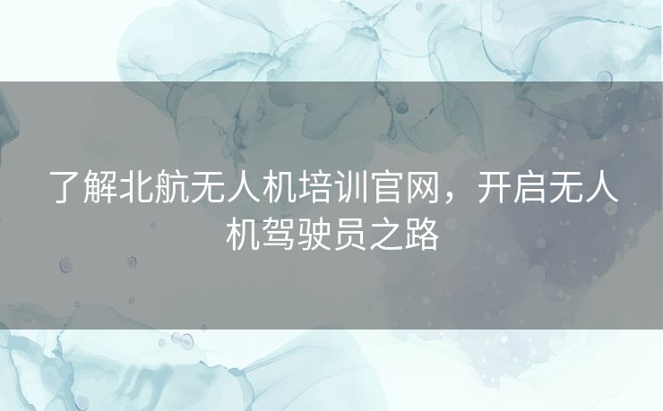 了解北航无人机培训官网，开启无人机驾驶员之路