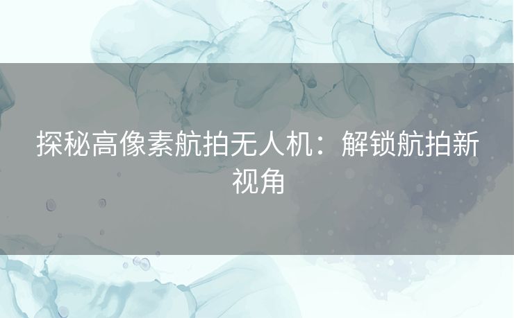 探秘高像素航拍无人机：解锁航拍新视角