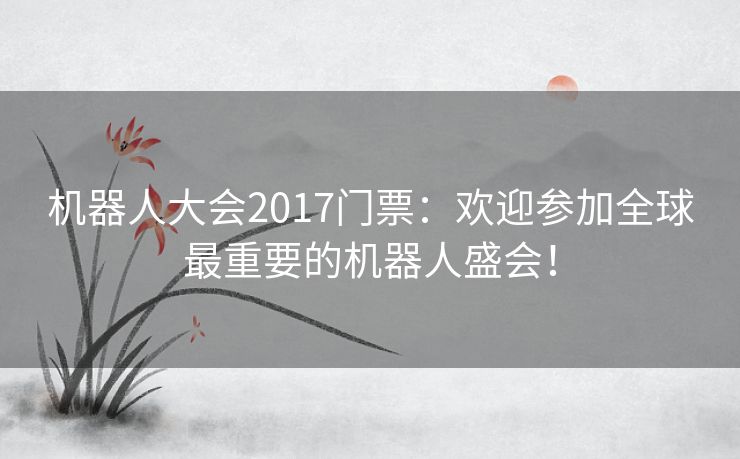 机器人大会2017门票：欢迎参加全球最重要的机器人盛会！