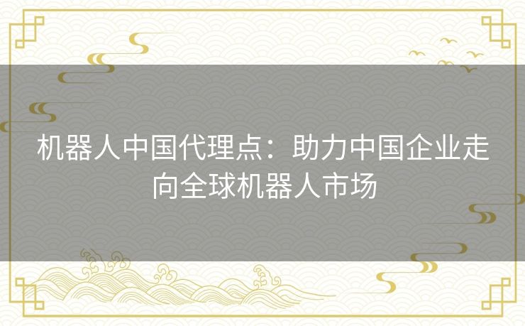 机器人中国代理点：助力中国企业走向全球机器人市场