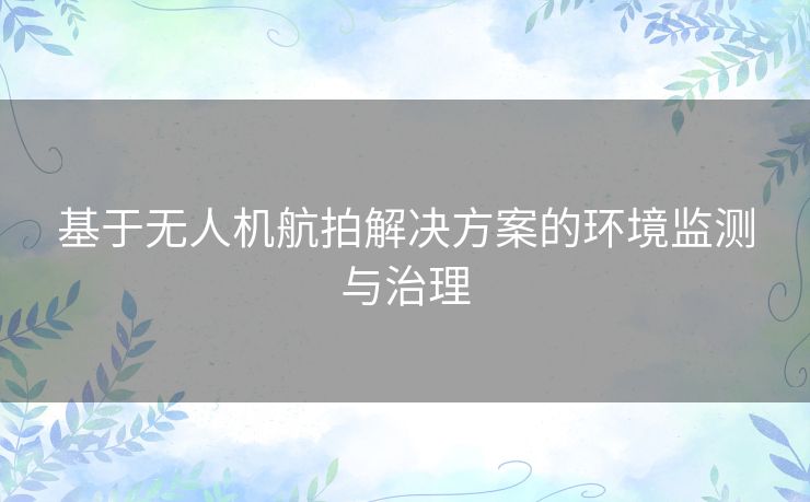 基于无人机航拍解决方案的环境监测与治理