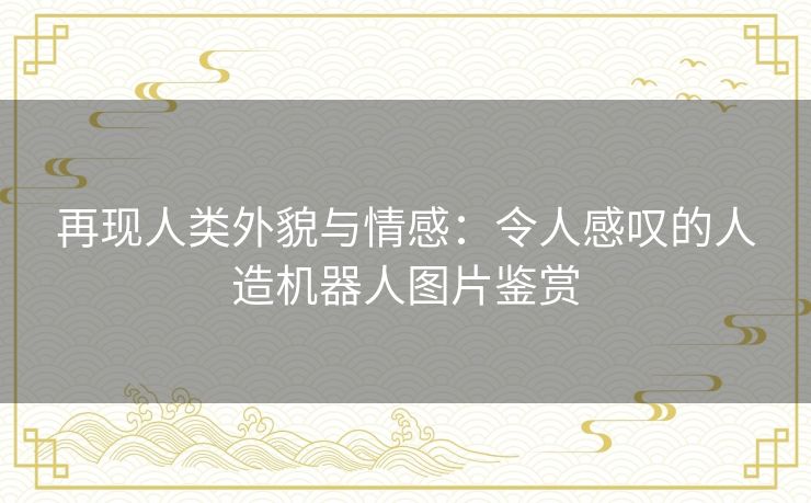 再现人类外貌与情感：令人感叹的人造机器人图片鉴赏