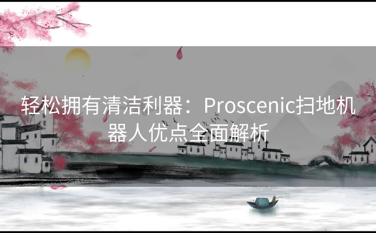 轻松拥有清洁利器：Proscenic扫地机器人优点全面解析