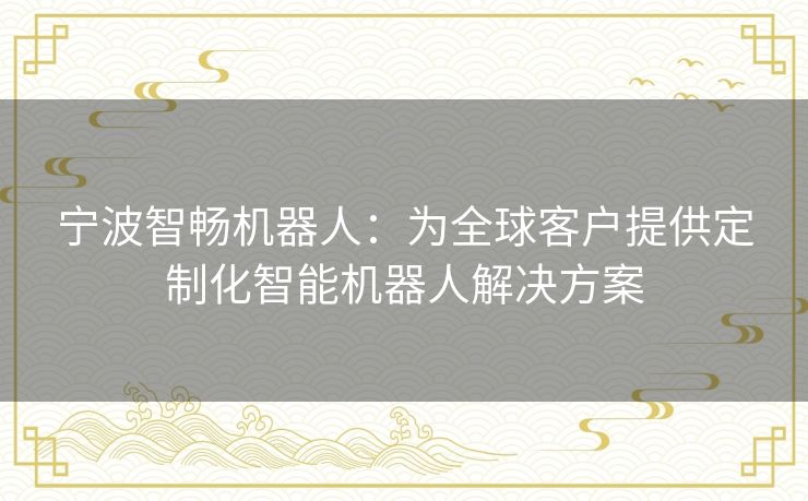 宁波智畅机器人：为全球客户提供定制化智能机器人解决方案