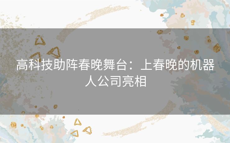 高科技助阵春晚舞台：上春晚的机器人公司亮相